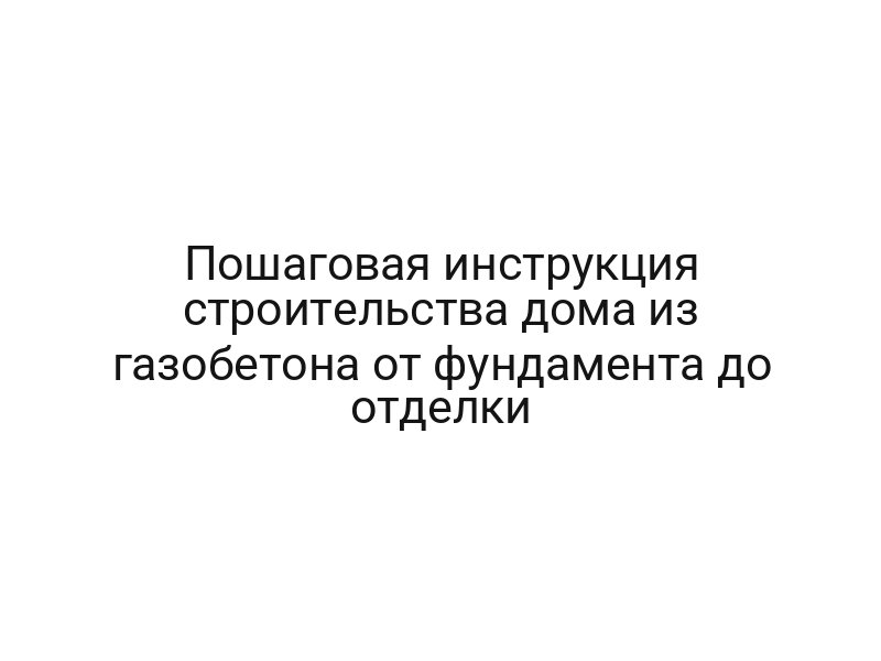 Пошаговая инструкция строительства дома из газобетона от фундамента до отделки