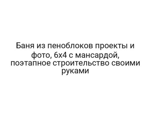 Баня из пеноблоков проекты и фото, 6х4 с мансардой, поэтапное строительство своими руками