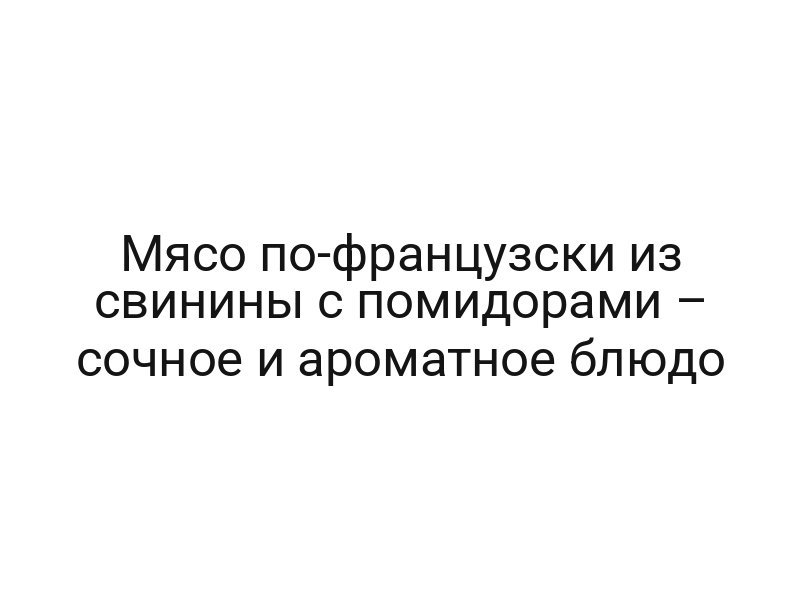Мясо по-французски из свинины с помидорами – сочное и ароматное блюдо