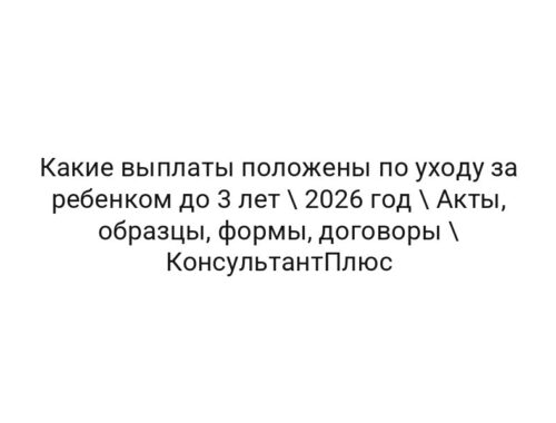 Какие выплаты положены по уходу за ребенком до 3 лет \ 2026 год \ Акты, образцы, формы, договоры \ КонсультантПлюс